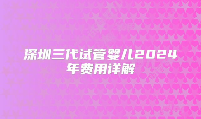深圳三代试管婴儿2024年费用详解