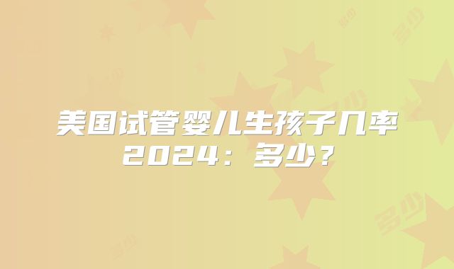 美国试管婴儿生孩子几率2024：多少？