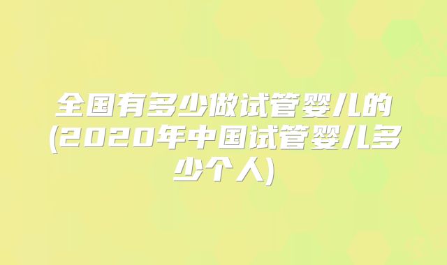 全国有多少做试管婴儿的(2020年中国试管婴儿多少个人)