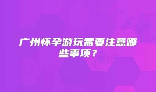 广州怀孕游玩需要注意哪些事项？