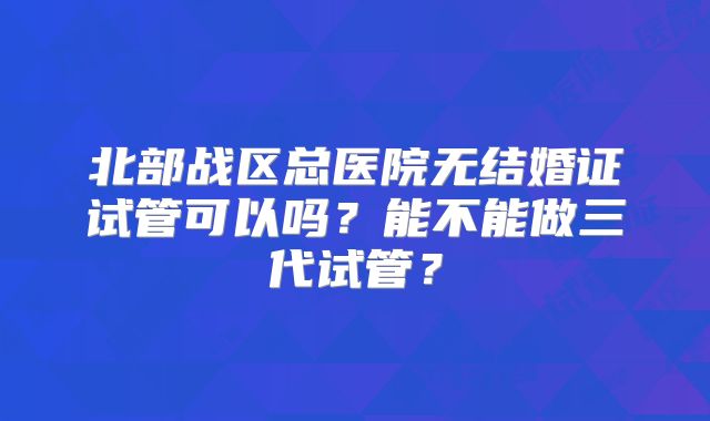 北部战区总医院无结婚证试管可以吗？能不能做三代试管？