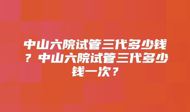 中山六院试管三代多少钱？中山六院试管三代多少钱一次？
