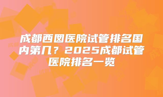 成都西囡医院试管排名国内第几？2025成都试管医院排名一览