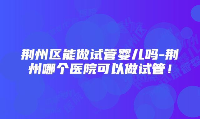 荆州区能做试管婴儿吗-荆州哪个医院可以做试管!
