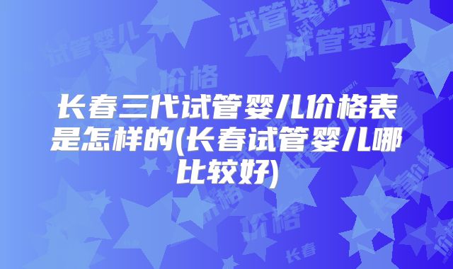 长春三代试管婴儿价格表是怎样的(长春试管婴儿哪比较好)