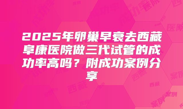 2025年卵巢早衰去西藏阜康医院做三代试管的成功率高吗？附成功案例分享