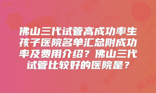 佛山三代试管高成功率生孩子医院名单汇总附成功率及费用介绍？佛山三代试管比较好的医院是？