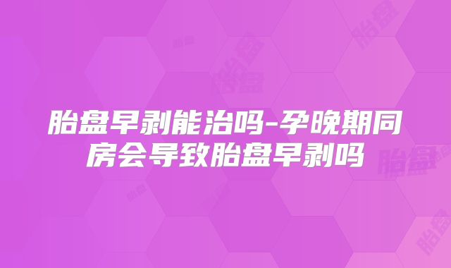 胎盘早剥能治吗-孕晚期同房会导致胎盘早剥吗