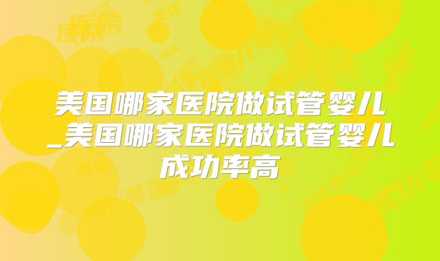 美国哪家医院做试管婴儿_美国哪家医院做试管婴儿成功率高