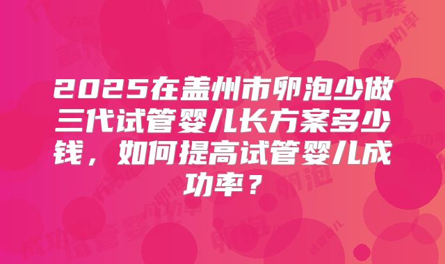 2025在盖州市卵泡少做三代试管婴儿长方案多少钱,如何提高试管婴儿成功率?