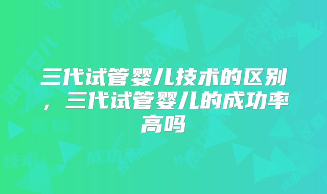 三代试管婴儿技术的区别，三代试管婴儿的成功率高吗