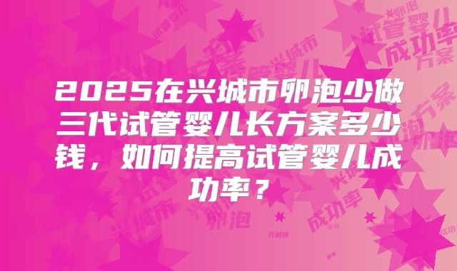 2025在兴城市卵泡少做三代试管婴儿长方案多少钱,如何提高试管婴儿成功率?