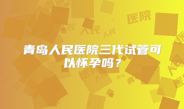 青岛人民医院三代试管可以怀孕吗？