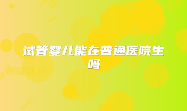 试管婴儿能在普通医院生吗