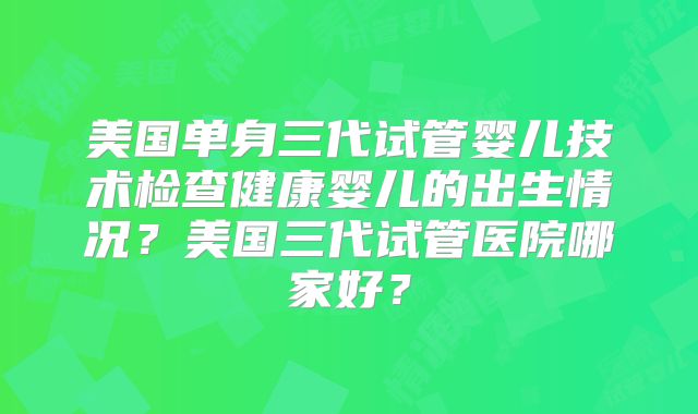 美国单身三代试管婴儿技术检查健康婴儿的出生情况？美国三代试管医院哪家好？