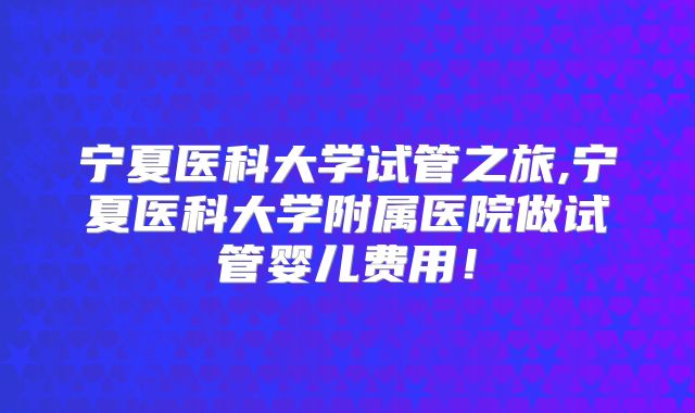 宁夏医科大学试管之旅,宁夏医科大学附属医院做试管婴儿费用！