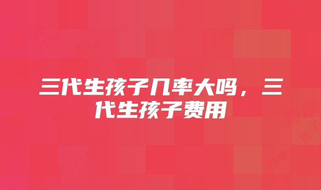 三代生孩子几率大吗，三代生孩子费用