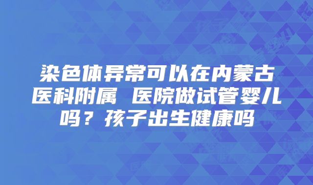染色体异常可以在内蒙古医科附属 医院做试管婴儿吗？孩子出生健康吗