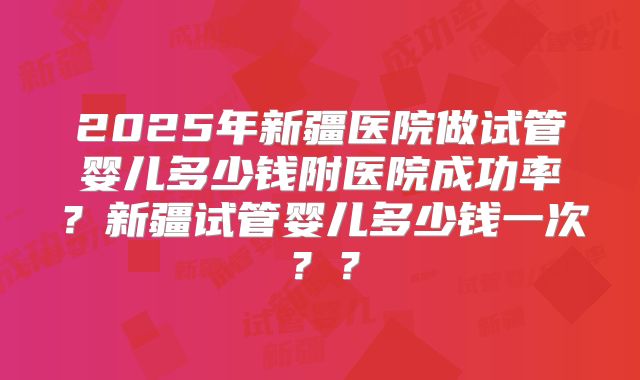 2025年新疆医院做试管婴儿多少钱附医院成功率？新疆试管婴儿多少钱一次？？