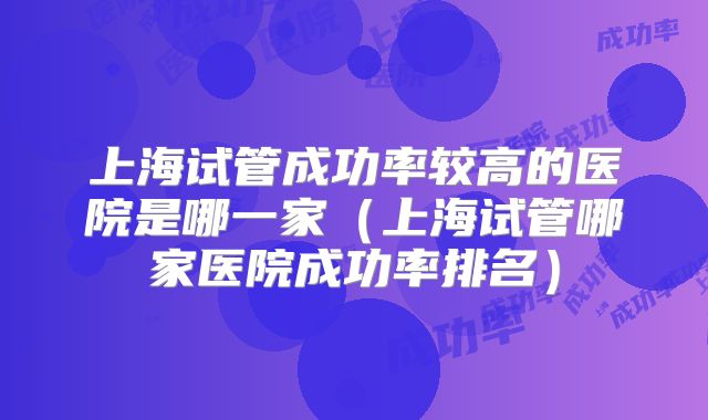 上海试管成功率较高的医院是哪一家(上海试管哪家医院成功率排名)