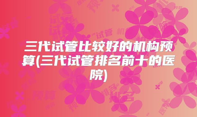 三代试管比较好的机构预算(三代试管排名前十的医院)