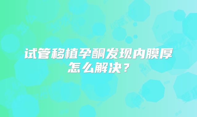 试管移植孕酮发现内膜厚怎么解决？