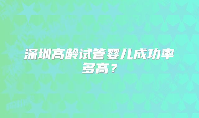 深圳高龄试管婴儿成功率多高？
