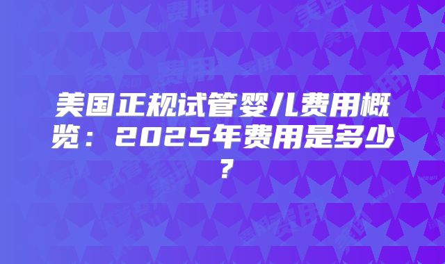 美国正规试管婴儿费用概览：2025年费用是多少？