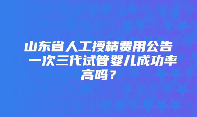 山东省人工授精费用公告 一次三代试管婴儿成功率高吗？