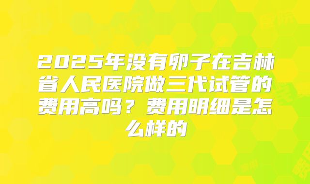2025年没有卵子在吉林省人民医院做三代试管的费用高吗？费用明细是怎么样的