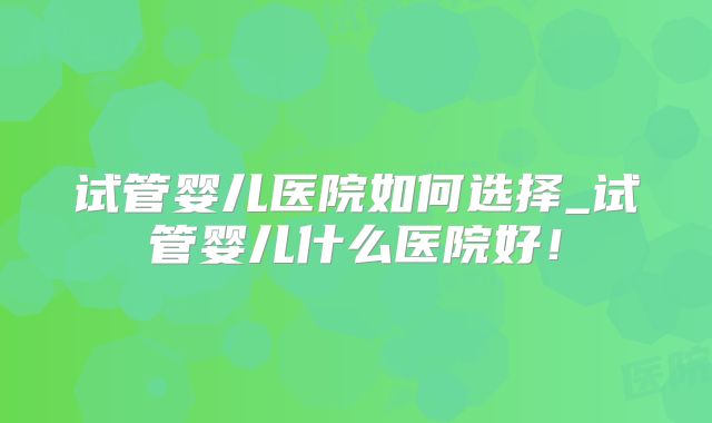 试管婴儿医院如何选择_试管婴儿什么医院好！