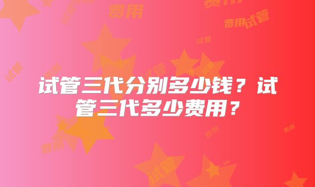 试管三代分别多少钱？试管三代多少费用？