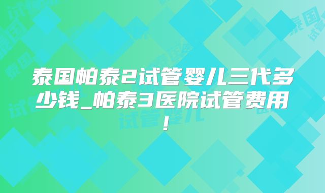 泰国帕泰2试管婴儿三代多少钱_帕泰3医院试管费用！