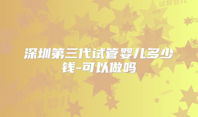 深圳第三代试管婴儿多少钱-可以做吗