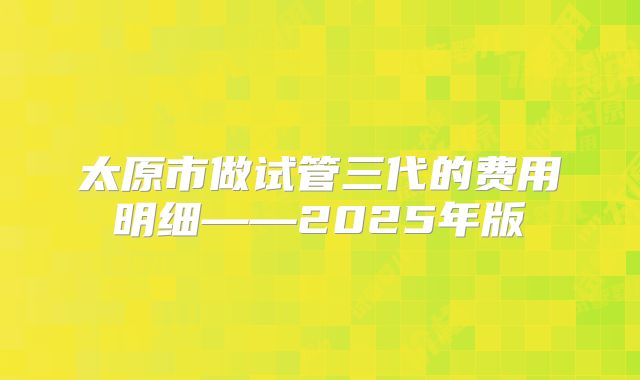 太原市做试管三代的费用明细——2025年版
