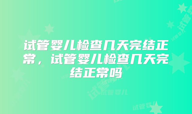 试管婴儿检查几天完结正常，试管婴儿检查几天完结正常吗