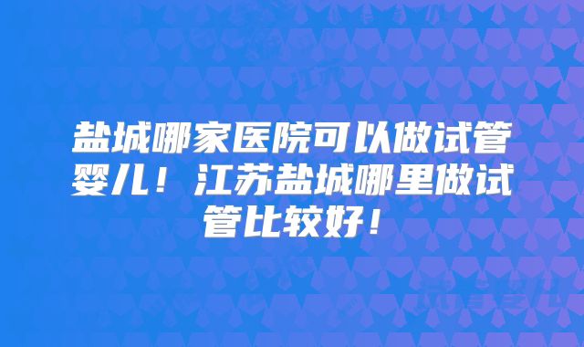 盐城哪家医院可以做试管婴儿！江苏盐城哪里做试管比较好！