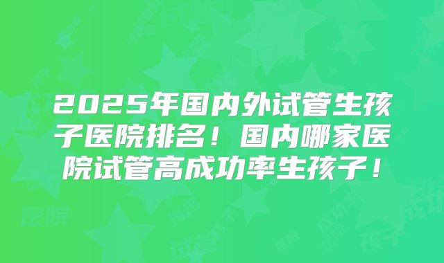 2025年国内外试管生孩子医院排名！国内哪家医院试管高成功率生孩子！