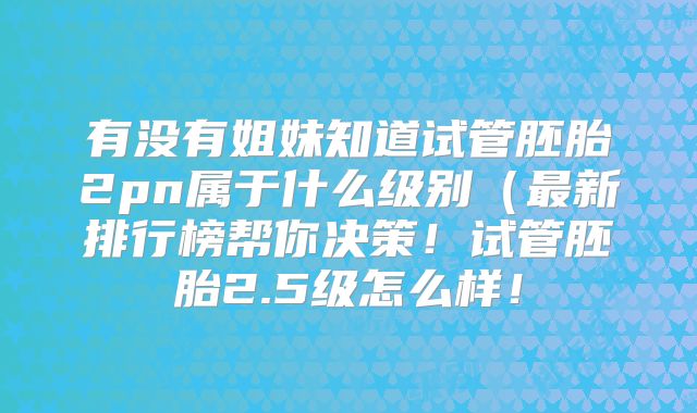 有没有姐妹知道试管胚胎2pn属于什么级别（最新排行榜帮你决策！试管胚胎2.5级怎么样！