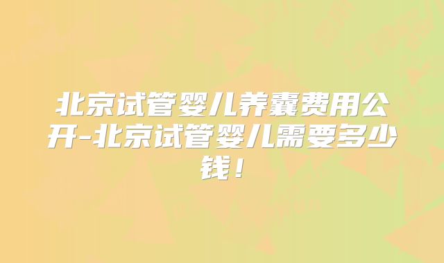 北京试管婴儿养囊费用公开-北京试管婴儿需要多少钱!