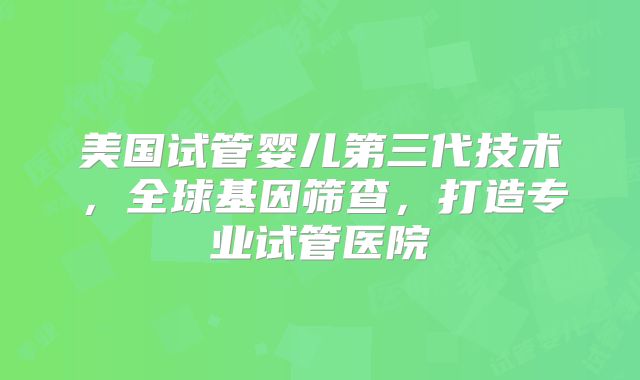 美国试管婴儿第三代技术,全球基因筛查,打造专业试管医院