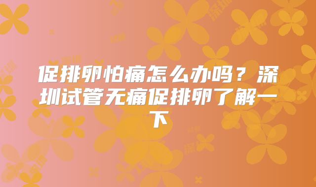 促排卵怕痛怎么办吗？深圳试管无痛促排卵了解一下