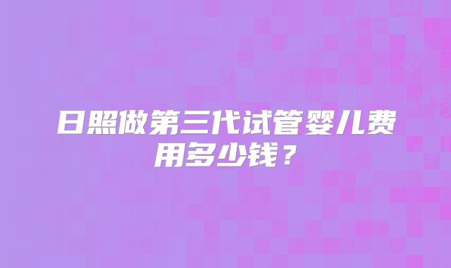 日照做第三代试管婴儿费用多少钱？