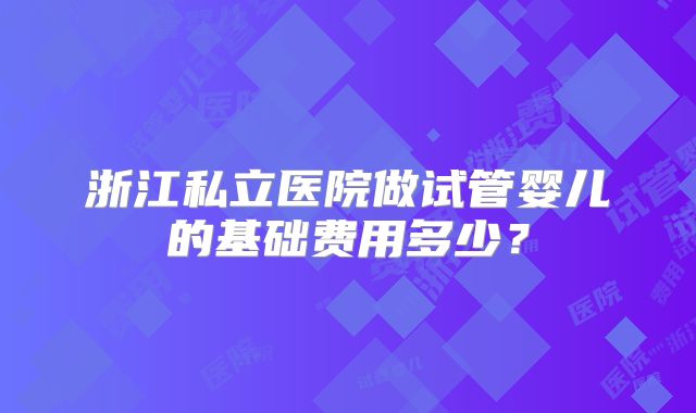 浙江私立医院做试管婴儿的基础费用多少?