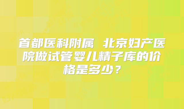 首都医科附属 北京妇产医院做试管婴儿精子库的价格是多少？