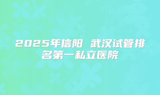 2025年信阳 武汉试管排名第一私立医院