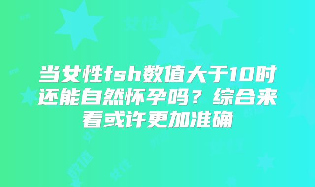 当女性fsh数值大于10时还能自然怀孕吗?综合来看或许更加准确