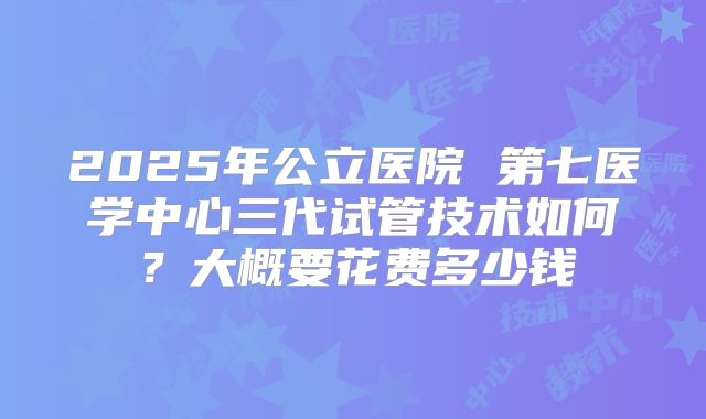2025年公立医院 第七医学中心三代试管技术如何？大概要花费多少钱
