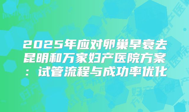 2025年应对卵巢早衰去昆明和万家妇产医院方案：试管流程与成功率优化