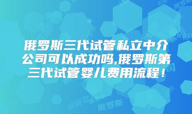 俄罗斯三代试管私立中介公司可以成功吗,俄罗斯第三代试管婴儿费用流程！